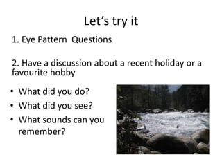 Let’s try it
1. Eye Pattern Questions
2. Have a discussion about a recent holiday or a
favourite hobby
• What did you do?
• What did you see?
• What sounds can you
remember?
 