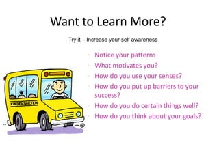 Want to Learn More?
• Notice your patterns
• What motivates you?
• How do you use your senses?
• How do you put up barriers to your
success?
• How do you do certain things well?
• How do you think about your goals?
Try it – Increase your self awareness
 