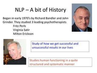NLP – A bit of History
Began in early 1970's by Richard Bandler and John
Grinder. They studied 3 leading psychotherapists
Fritz Perls
Virginia Satir
Milton Erickson
Study of how we get successful and
unsuccessful results in our lives
Studies human functioning in a quite
structured and systematic manner
 