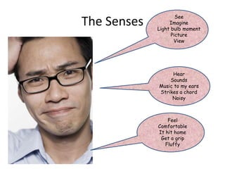The Senses
See
Imagine
Light bulb moment
Picture
View
Hear
Sounds
Music to my ears
Strikes a chord
Noisy
Feel
Comfortable
It hit home
Get a grip
Fluffy
 