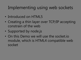 Implementing using web sockets
• Introduced on HTML5
• Creating a thin layer over TCP/IP accepting
  constrain of the web
• Supported by node.js
• On this Demo we will use the socket.io
  module, which is HTML4 compatible web
  socket
 