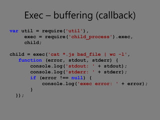 Exec – buffering (callback)
var util = require('util'),
     exec = require('child_process').exec,
     child;

child = exec('cat *.js bad_file | wc -l',
   function (error, stdout, stderr) {
       console.log('stdout: ' + stdout);
       console.log('stderr: ' + stderr);
       if (error !== null) {
           console.log('exec error: ' + error);
       }
  });
 