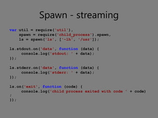 Spawn - streaming
var util = require('util'),
    spawn = require('child_process').spawn,
    ls = spawn('ls', ['-lh', '/usr']);

ls.stdout.on('data', function (data) {
     console.log('stdout: ' + data);
});

ls.stderr.on('data', function (data) {
     console.log('stderr: ' + data);
});

ls.on('exit', function (code) {
     console.log('child process exited with code ' + code)
;
});
 