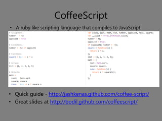 CoffeeScript
• A ruby like scripting language that compiles to JavaScript.




• Quick guide - http://jashkenas.github.com/coffee-script/
• Great slides at http://bodil.github.com/coffeescript/
 