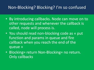 Non-Blocking? Blocking? I’m so confused
• By introducing callbacks. Node can move on to
other requests and whenever the callback is
called, node will process is.
• You should read non-blocking code as « put
function and params in queue and fire
callback when you reach the end of the
queue »
• Blocking= return Non-Blocking= no return.
Only callbacks
 