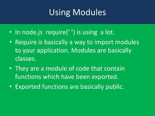 Using Modules
• In node.js require(‘ ’) is using a lot.
• Require is basically a way to import modules
to your application. Modules are basically
classes.
• They are a module of code that contain
functions which have been exported.
• Exported functions are basically public.
 