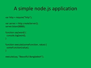 A simple node.js application
var http = require("http");
var server = http.createServer();
server.listen(8888);
function say(word) {
console.log(word);
}
function execute(someFunction, value) {
someFunction(value);
}
execute(say, "Beautiful Bangladesh");
 