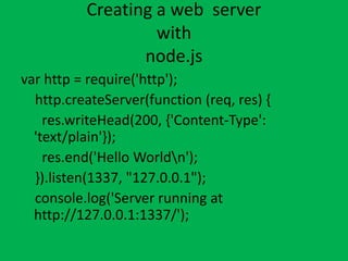 Creating a web server
with
node.js
var http = require('http');
http.createServer(function (req, res) {
res.writeHead(200, {'Content-Type':
'text/plain'});
res.end('Hello Worldn');
}).listen(1337, "127.0.0.1");
console.log('Server running at
http://127.0.0.1:1337/');
 