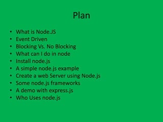 Plan
• What is Node.JS
• Event Driven
• Blocking Vs. No Blocking
• What can I do in node
• Install node.js
• A simple node.js example
• Create a web Server using Node.js
• Some node.js frameworks
• A demo with express.js
• Who Uses node.js
 