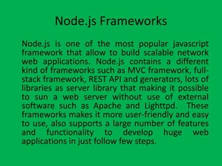 Node.js Frameworks
Node.js is one of the most popular javascript
framework that allow to build scalable network
web applications. Node.js contains a different
kind of frameworks such as MVC framework, full-
stack framework, REST API and generators, lots of
libraries as server library that making it possible
to sun a web server without use of external
software such as Apache and Lighttpd. These
frameworks makes it more user-friendly and easy
to use, also supports a large number of features
and functionality to develop huge web
applications in just follow few steps.
 