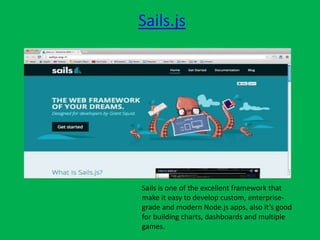 Sails.js
Sails is one of the excellent framework that
make it easy to develop custom, enterprise-
grade and modern Node.js apps, also it’s good
for building charts, dashboards and multiple
games.
 