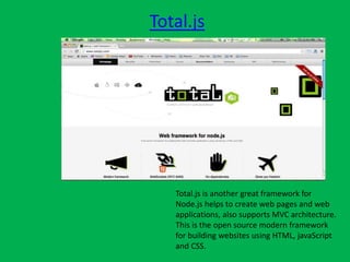 Total.js
Total.js is another great framework for
Node.js helps to create web pages and web
applications, also supports MVC architecture.
This is the open source modern framework
for building websites using HTML, javaScript
and CSS.
 
