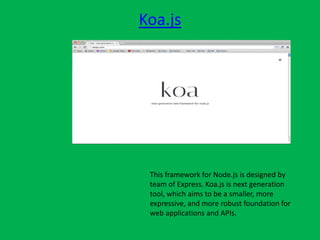 Koa.js
This framework for Node.js is designed by
team of Express. Koa.js is next generation
tool, which aims to be a smaller, more
expressive, and more robust foundation for
web applications and APIs.
 