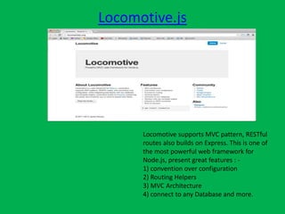 Locomotive.js
Locomotive supports MVC pattern, RESTful
routes also builds on Express. This is one of
the most powerful web framework for
Node.js, present great features : -
1) convention over configuration
2) Routing Helpers
3) MVC Architecture
4) connect to any Database and more.
 