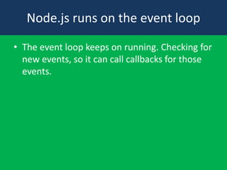 Node.js runs on the event loop
• The event loop keeps on running. Checking for
new events, so it can call callbacks for those
events.
 