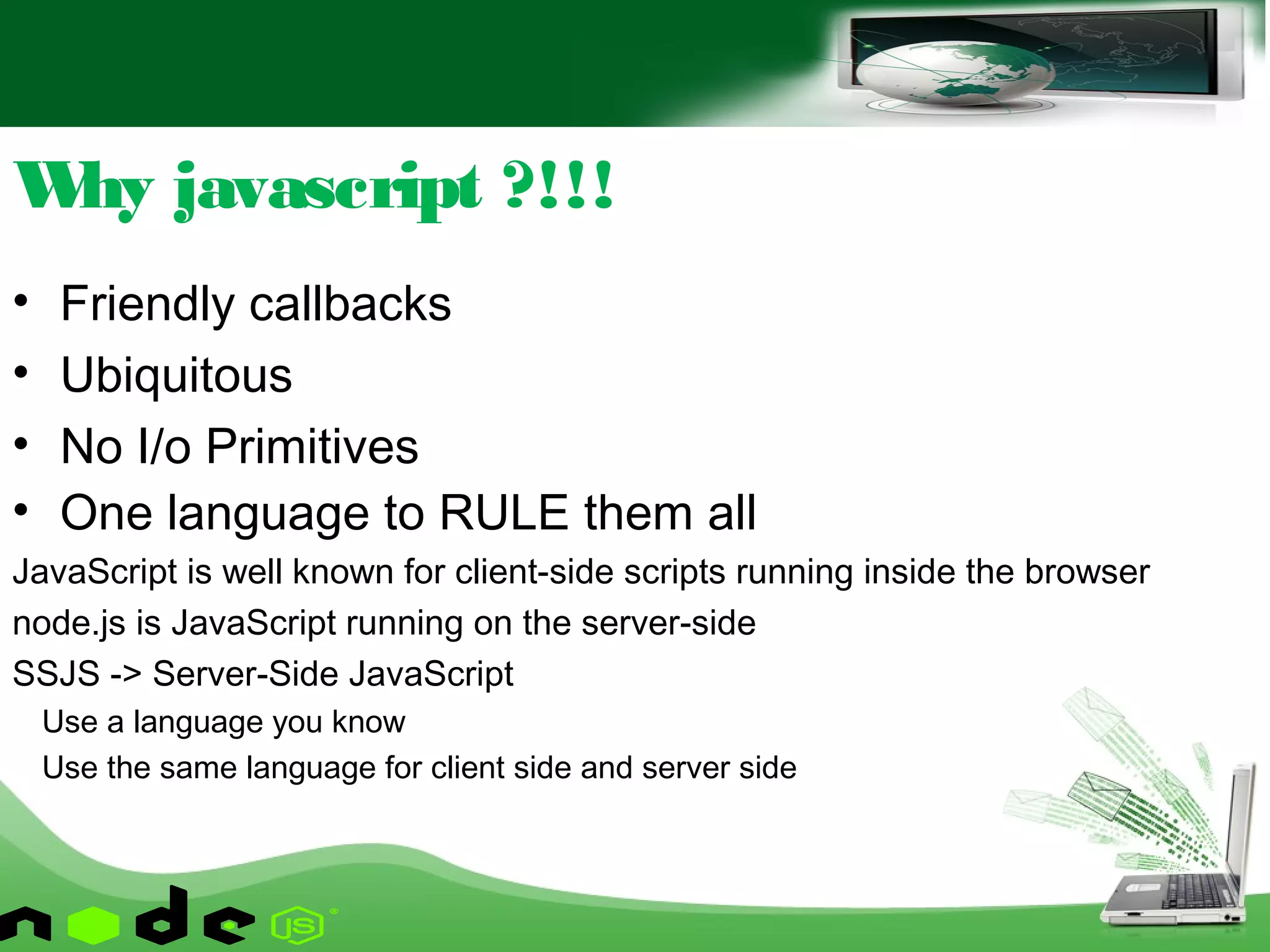 • Friendly callbacks
• Ubiquitous
• No I/o Primitives
• One language to RULE them all
JavaScript is well known for client-side scripts running inside the browser
node.js is JavaScript running on the server-side
SSJS -> Server-Side JavaScript
Use a language you know
Use the same language for client side and server side
Why javascript ?!!!
 