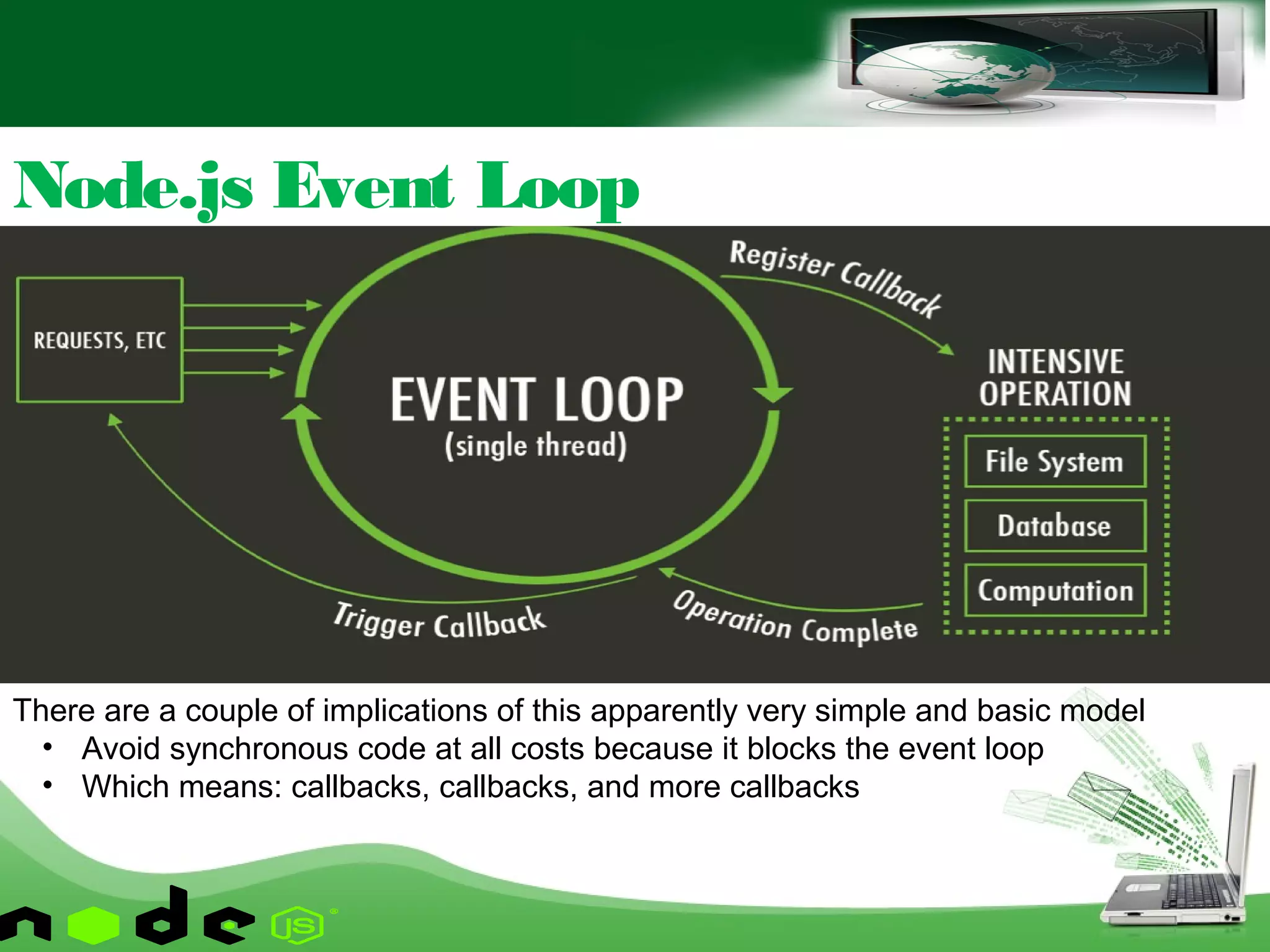 Node.js Event Loop
There are a couple of implications of this apparently very simple and basic model
• Avoid synchronous code at all costs because it blocks the event loop
• Which means: callbacks, callbacks, and more callbacks
 