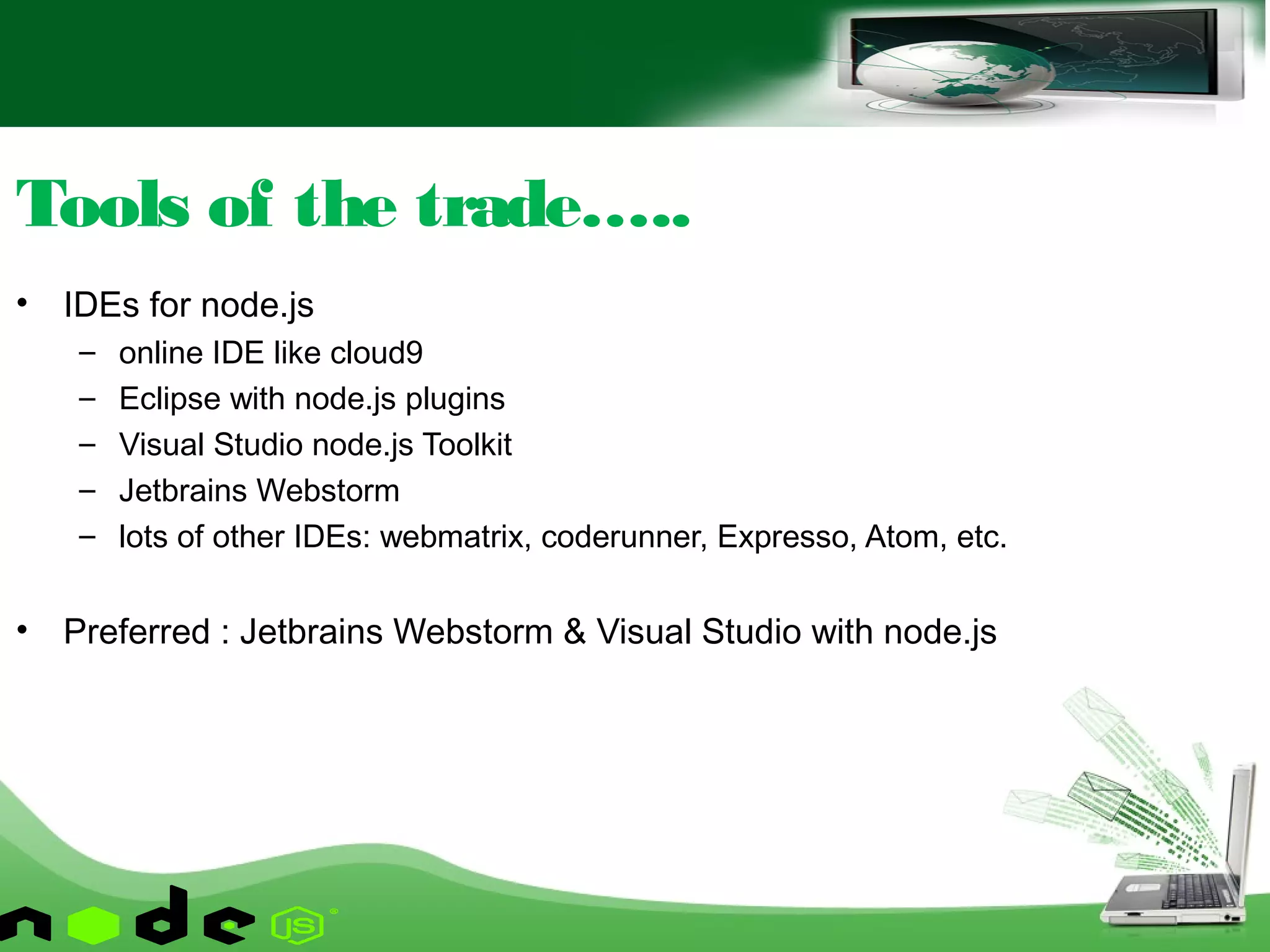 • IDEs for node.js
– online IDE like cloud9
– Eclipse with node.js plugins
– Visual Studio node.js Toolkit
– Jetbrains Webstorm
– lots of other IDEs: webmatrix, coderunner, Expresso, Atom, etc.
• Preferred : Jetbrains Webstorm & Visual Studio with node.js
Tools of the trade…..
 