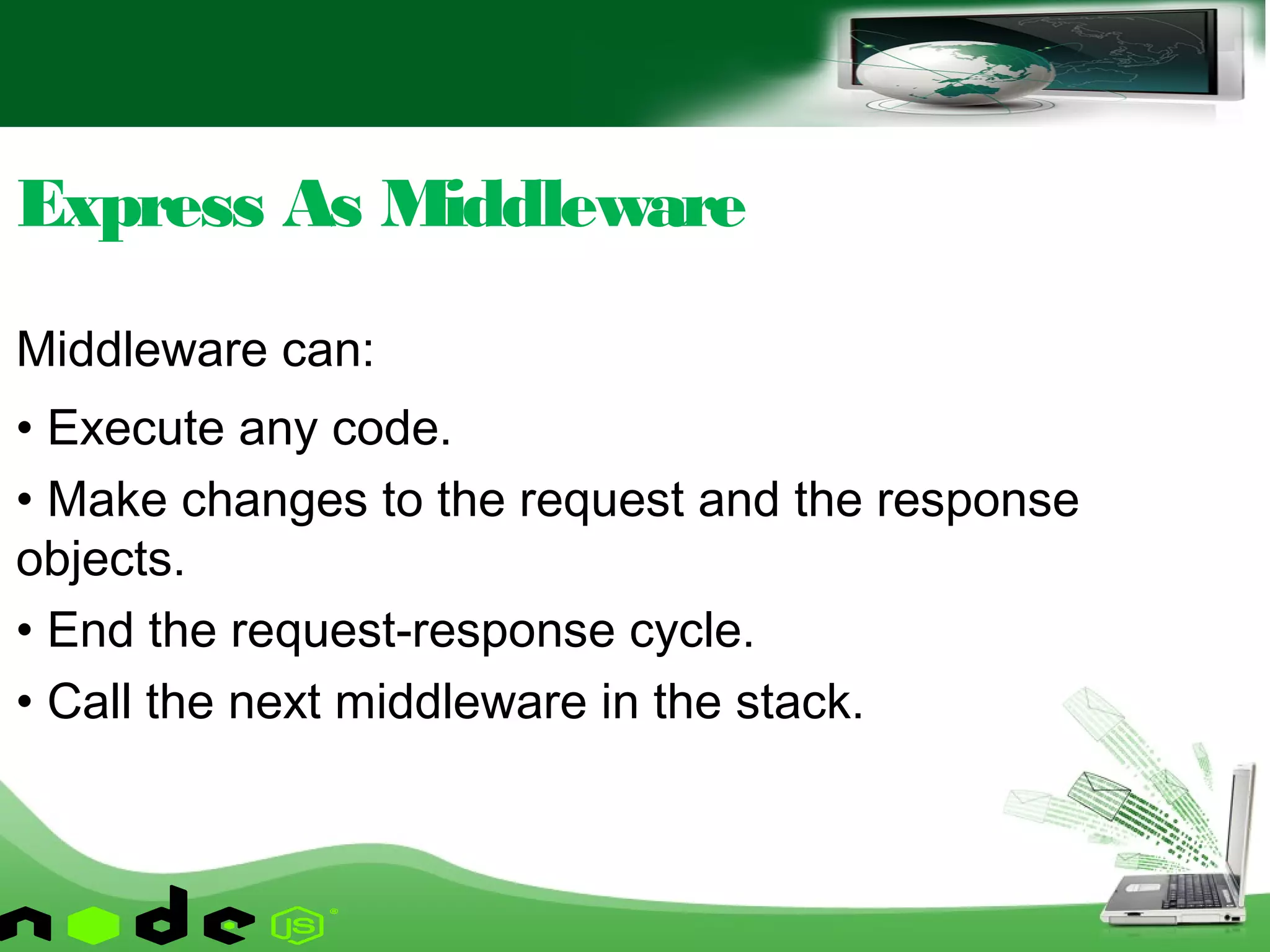 Middleware can:
• Execute any code.
• Make changes to the request and the response
objects.
• End the request-response cycle.
• Call the next middleware in the stack.
Express As Middleware
 