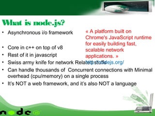 • Asynchronous i/o framework
• Core in c++ on top of v8
• Rest of it in javascript
• Swiss army knife for network Related stuffs
• Can handle thousands of Concurrent connections with Minimal
overhead (cpu/memory) on a single process
• It’s NOT a web framework, and it’s also NOT a language
What is node.js?
« A platform built on
Chrome's JavaScript runtime
for easily building fast,
scalable network
applications. »
http://nodejs.org/
 