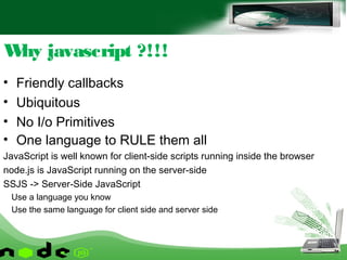• Friendly callbacks
• Ubiquitous
• No I/o Primitives
• One language to RULE them all
JavaScript is well known for client-side scripts running inside the browser
node.js is JavaScript running on the server-side
SSJS -> Server-Side JavaScript
Use a language you know
Use the same language for client side and server side
Why javascript ?!!!
 