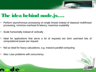 • Perform asynchronous processing on single thread instead of classical multithread
processing, minimize overhead & latency, maximize scalability
• Scale horizontally instead of vertically
• Ideal for applications that serve a lot of requests but dont use/need lots of
computational power per request
• Not so ideal for heavy calculations, e.g. massive parallel computing
• Also: Less problems with concurrency
The idea behind node.js….
 