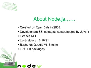 • Created by Ryan Dahl in 2009
• Development && maintenance sponsored by Joyent
• Licence MIT
• Last release : 0.10.31
• Based on Google V8 Engine
• +99 000 packages
About Node.js……
 