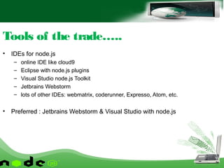 • IDEs for node.js
– online IDE like cloud9
– Eclipse with node.js plugins
– Visual Studio node.js Toolkit
– Jetbrains Webstorm
– lots of other IDEs: webmatrix, coderunner, Expresso, Atom, etc.
• Preferred : Jetbrains Webstorm & Visual Studio with node.js
Tools of the trade…..
 