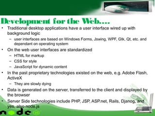 • Traditional desktop applications have a user interface wired up with
background logic
– user interfaces are based on Windows Forms, Jswing, WPF, Gtk, Qt, etc. and
dependant on operating system
• On the web user interfaces are standardized
– HTML for markup
– CSS for style
– JavaScript for dynamic content
• In the past proprietary technologies existed on the web, e.g. Adobe Flash,
ActiveX
– They are slowly dying
• Data is generated on the server, transferred to the client and displayed by
the browser
• Server Side technologies include PHP, JSP, ASP.net, Rails, Djanog, and
yes, also node.js
Development forthe Web….
 