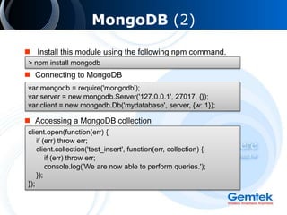 MongoDB (2)
 Install this module using the following npm command.
 Connecting to MongoDB
 Accessing a MongoDB collection
> npm install mongodb
var mongodb = require('mongodb');
var server = new mongodb.Server('127.0.0.1', 27017, {});
var client = new mongodb.Db('mydatabase', server, {w: 1});
client.open(function(err) {
if (err) throw err;
client.collection('test_insert', function(err, collection) {
if (err) throw err;
console.log('We are now able to perform queries.');
});
});
 