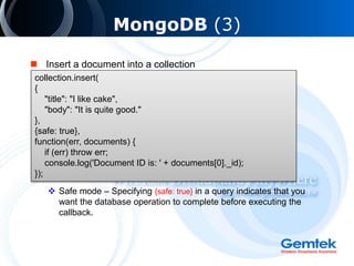 MongoDB (3)
 Insert a document into a collection
 Safe mode – Specifying {safe: true} in a query indicates that you
want the database operation to complete before executing the
callback.
collection.insert(
{
"title": "I like cake",
"body": "It is quite good."
},
{safe: true},
function(err, documents) {
if (err) throw err;
console.log('Document ID is: ' + documents[0]._id);
});
 
