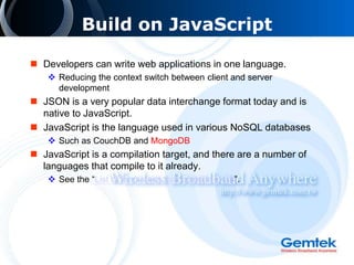 Build on JavaScript
 Developers can write web applications in one language.
 Reducing the context switch between client and server
development
 JSON is a very popular data interchange format today and is
native to JavaScript.
 JavaScript is the language used in various NoSQL databases
 Such as CouchDB and MongoDB
 JavaScript is a compilation target, and there are a number of
languages that compile to it already.
 See the “List of languages that compile to JS”.
 