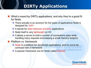 DIRTy Applications
 What’s meant by DIRTy applications, and why they’re a good fit
for Node
 There actually is an acronym for the types of applications Node is
designed for: DIRT
 It stands for data-intensive real-time applications
 Node itself is very lightweight on I/O
 It allows a server to hold a number of connections open while
handling many requests and keeping a small memory footprint
 Platform vs. framework
 Node is a platform for JavaScript applications, and it’s not to be
confused with a framework.
 A popular framework one for Node called Express
 