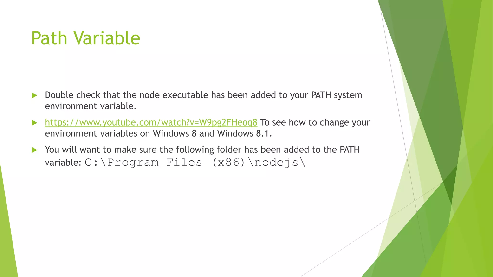 Path Variable
 Double check that the node executable has been added to your PATH system
environment variable.
 https://www.youtube.com/watch?v=W9pg2FHeoq8 To see how to change your
environment variables on Windows 8 and Windows 8.1.
 You will want to make sure the following folder has been added to the PATH
variable: C:Program Files (x86)nodejs
 