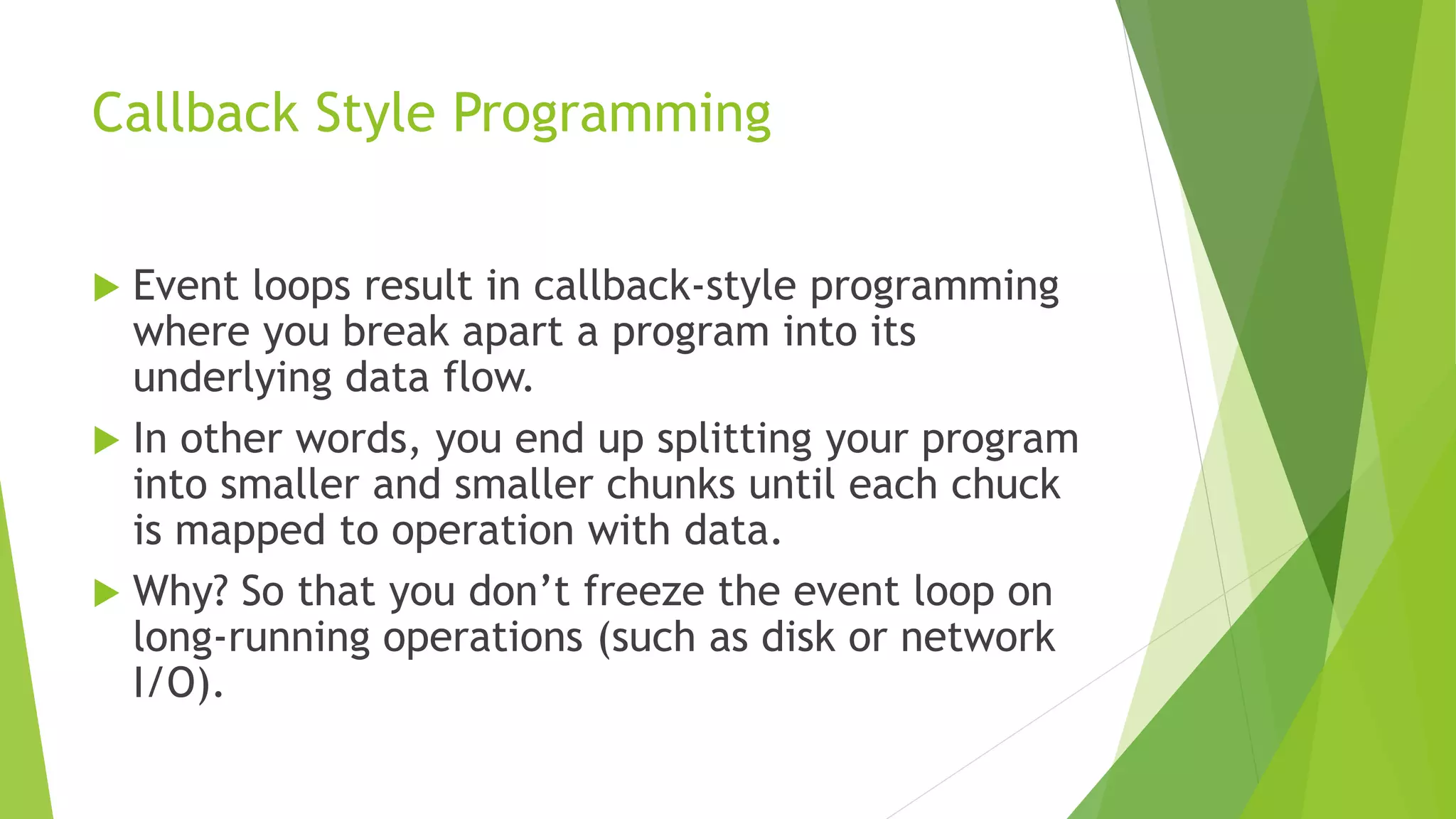 Callback Style Programming
 Event loops result in callback-style programming
where you break apart a program into its
underlying data flow.
 In other words, you end up splitting your program
into smaller and smaller chunks until each chuck
is mapped to operation with data.
 Why? So that you don’t freeze the event loop on
long-running operations (such as disk or network
I/O).
 