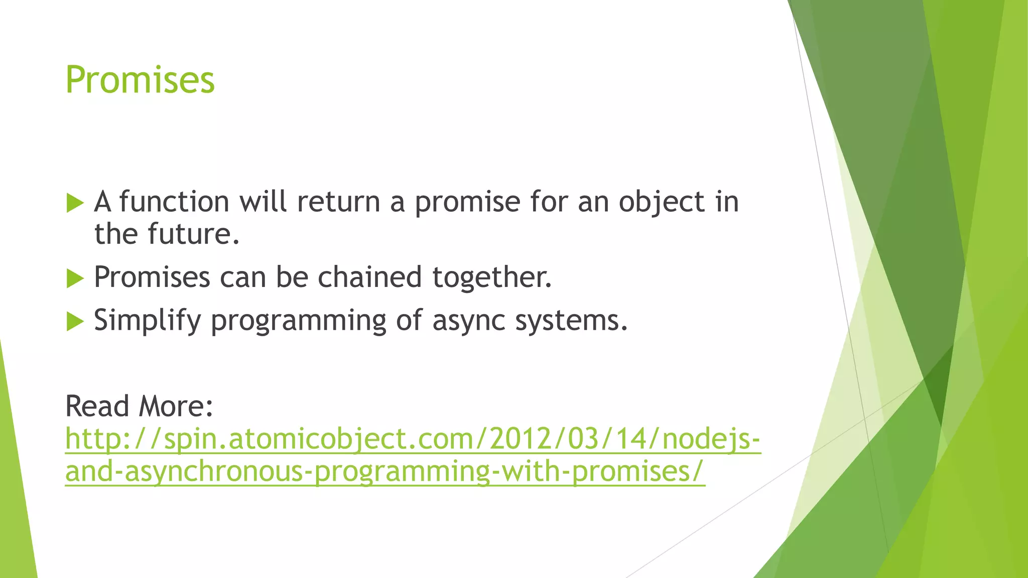Promises
 A function will return a promise for an object in
the future.
 Promises can be chained together.
 Simplify programming of async systems.
Read More:
http://spin.atomicobject.com/2012/03/14/nodejs-
and-asynchronous-programming-with-promises/
 