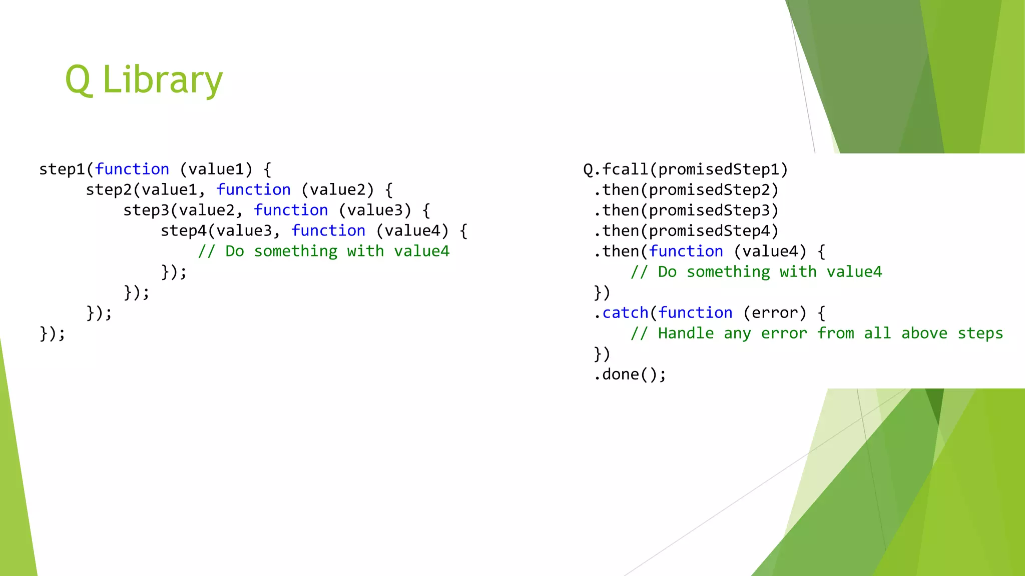 Q Library
step1(function (value1) {
step2(value1, function (value2) {
step3(value2, function (value3) {
step4(value3, function (value4) {
// Do something with value4
});
});
});
});
Q.fcall(promisedStep1)
.then(promisedStep2)
.then(promisedStep3)
.then(promisedStep4)
.then(function (value4) {
// Do something with value4
})
.catch(function (error) {
// Handle any error from all above steps
})
.done();
 