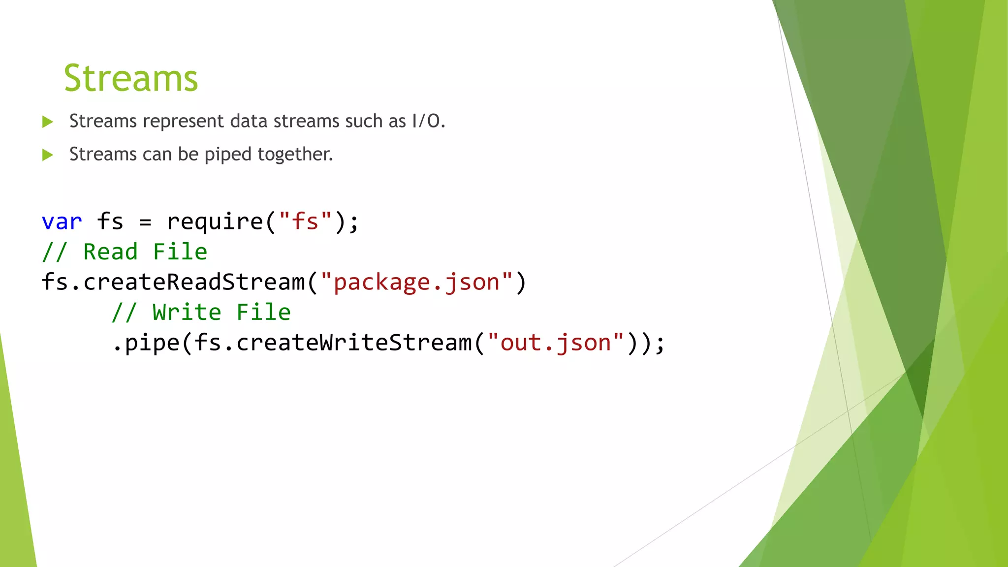 Streams
 Streams represent data streams such as I/O.
 Streams can be piped together.
var fs = require("fs");
// Read File
fs.createReadStream("package.json")
// Write File
.pipe(fs.createWriteStream("out.json"));
 