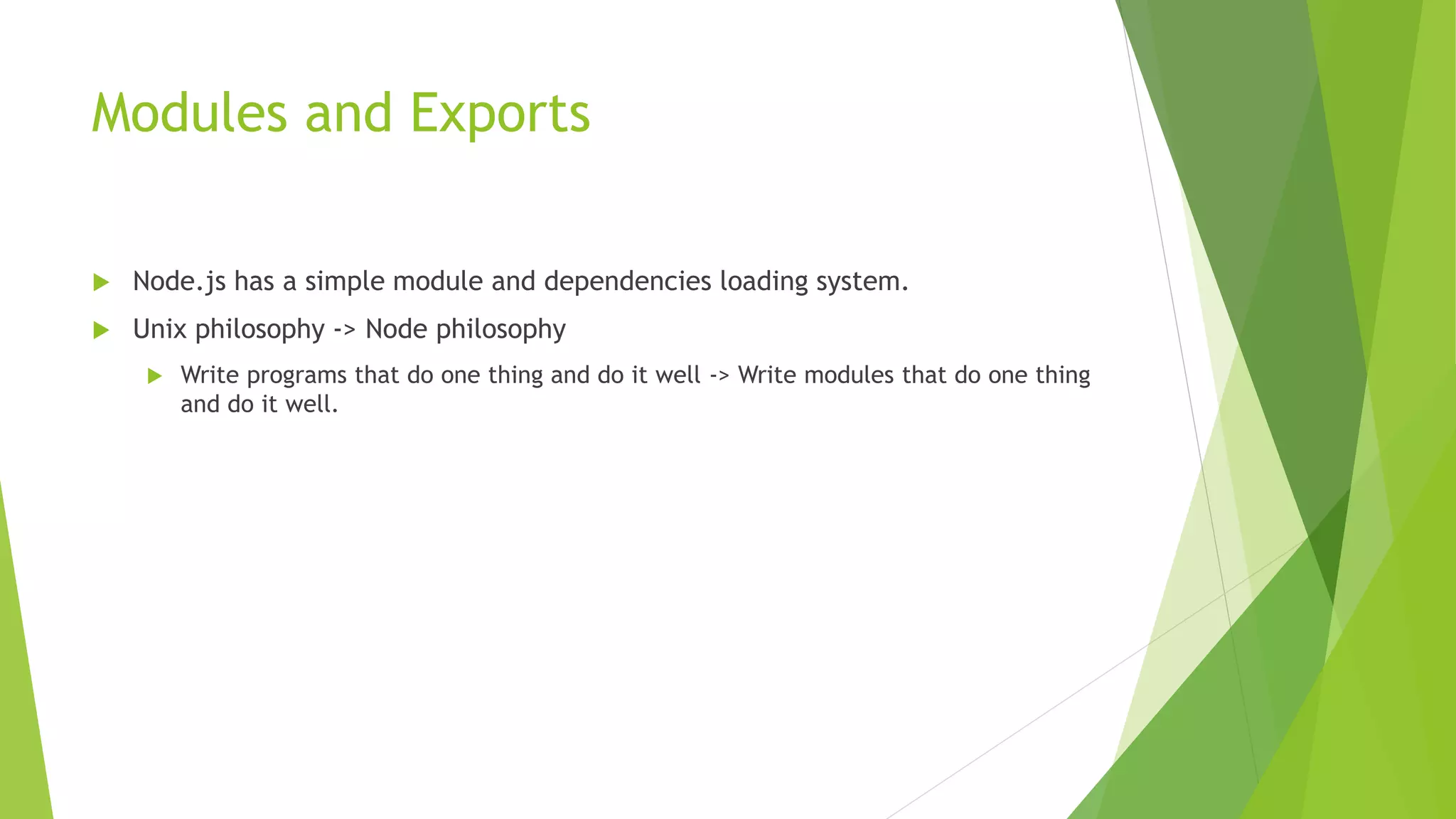 Modules and Exports
 Node.js has a simple module and dependencies loading system.
 Unix philosophy -> Node philosophy
 Write programs that do one thing and do it well -> Write modules that do one thing
and do it well.
 