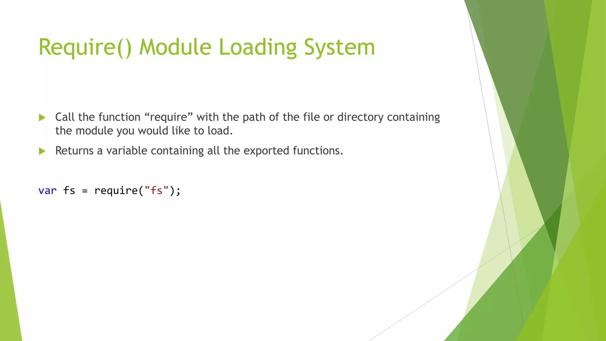 Require() Module Loading System
 Call the function “require” with the path of the file or directory containing
the module you would like to load.
 Returns a variable containing all the exported functions.
var fs = require("fs");
 
