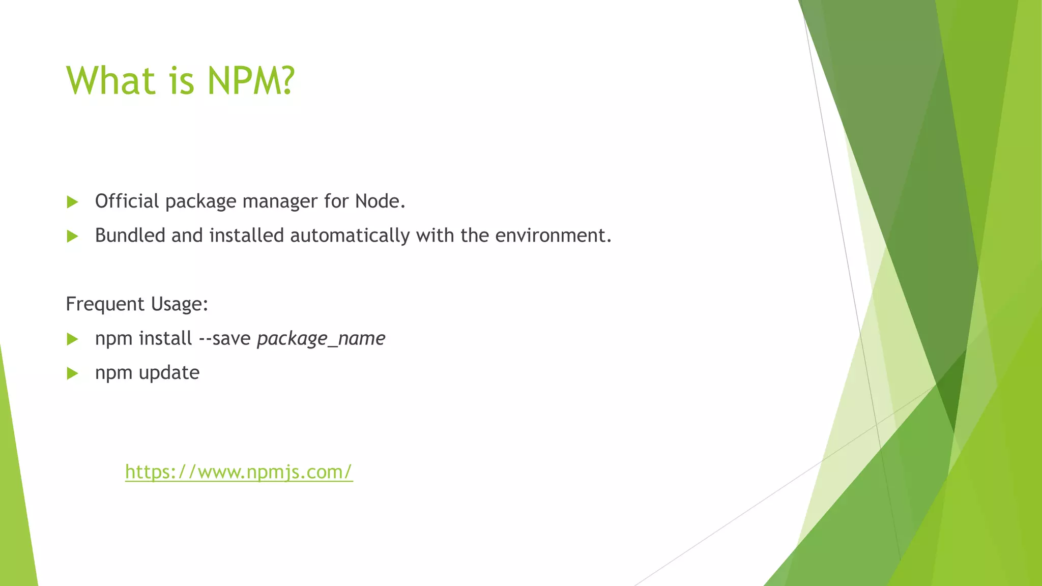 What is NPM?
 Official package manager for Node.
 Bundled and installed automatically with the environment.
Frequent Usage:
 npm install --save package_name
 npm update
https://www.npmjs.com/
 