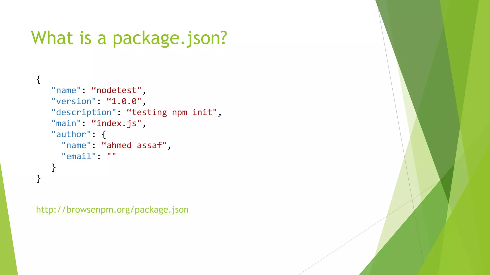 What is a package.json?
{
"name": “nodetest",
"version": “1.0.0",
"description": “testing npm init",
"main": “index.js",
"author": {
"name": “ahmed assaf",
"email": ""
}
}
http://browsenpm.org/package.json
 