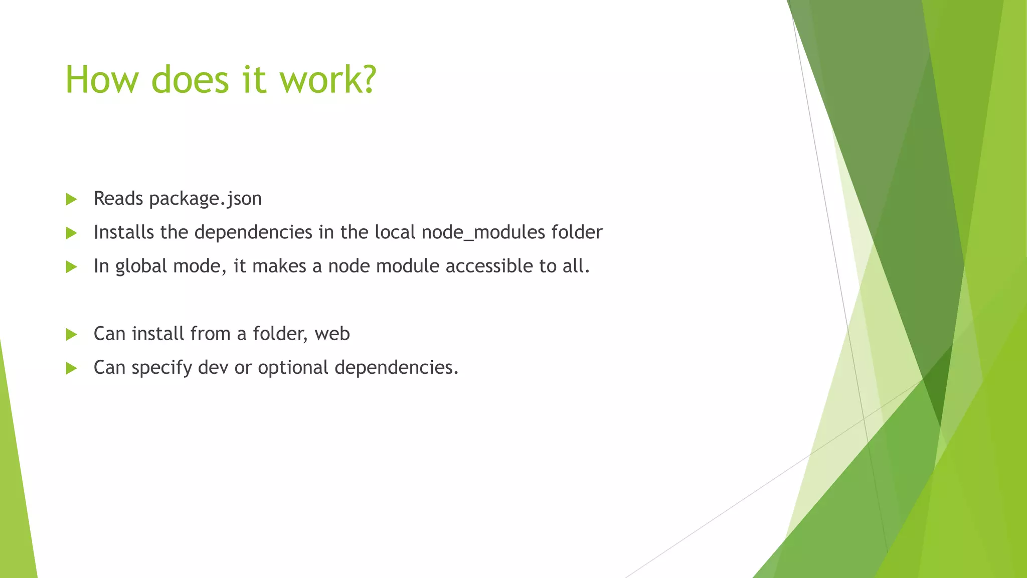 How does it work?
 Reads package.json
 Installs the dependencies in the local node_modules folder
 In global mode, it makes a node module accessible to all.
 Can install from a folder, web
 Can specify dev or optional dependencies.
 