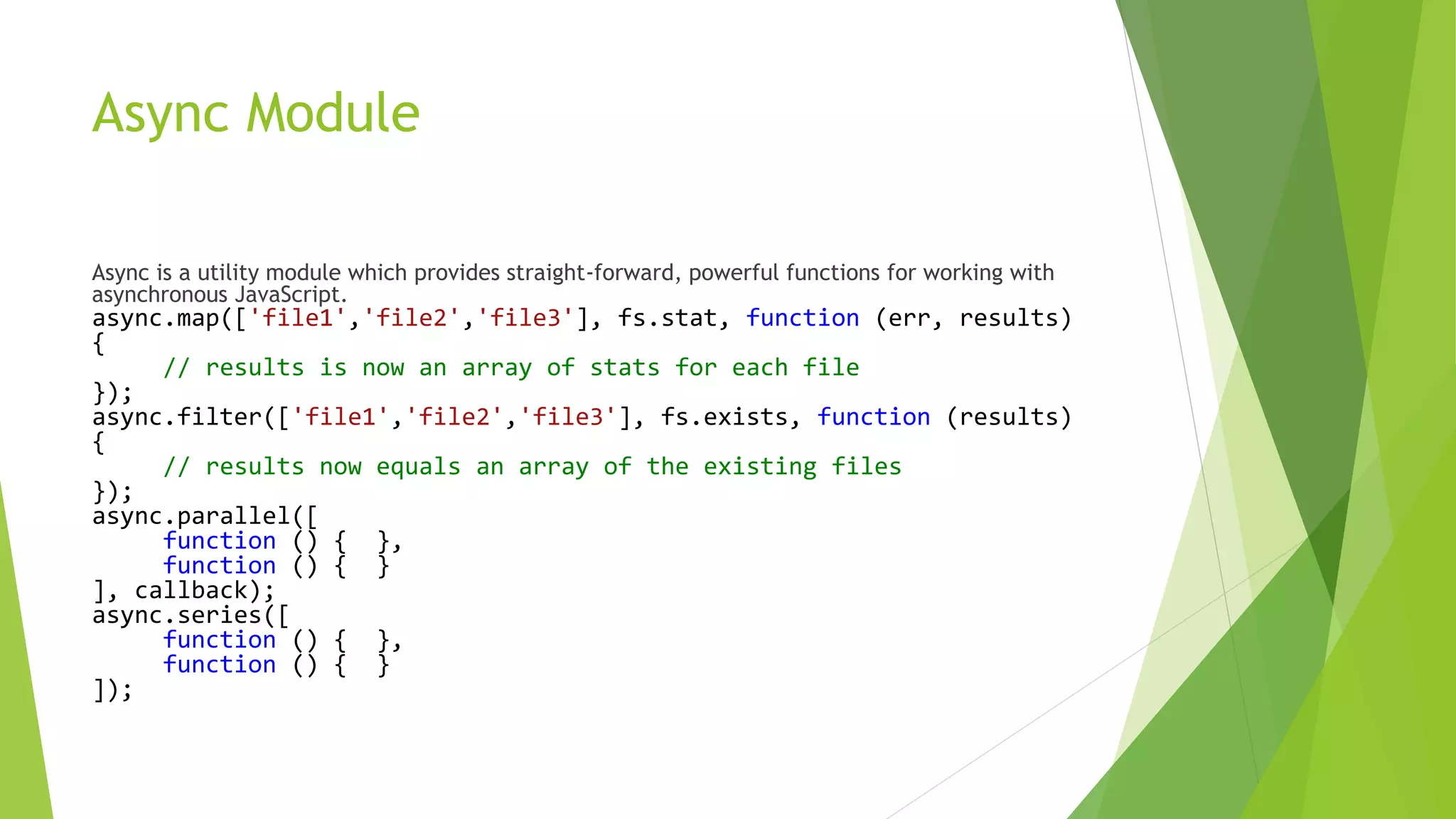 Async Module
Async is a utility module which provides straight-forward, powerful functions for working with
asynchronous JavaScript.
async.map(['file1','file2','file3'], fs.stat, function (err, results)
{
// results is now an array of stats for each file
});
async.filter(['file1','file2','file3'], fs.exists, function (results)
{
// results now equals an array of the existing files
});
async.parallel([
function () { },
function () { }
], callback);
async.series([
function () { },
function () { }
]);
 