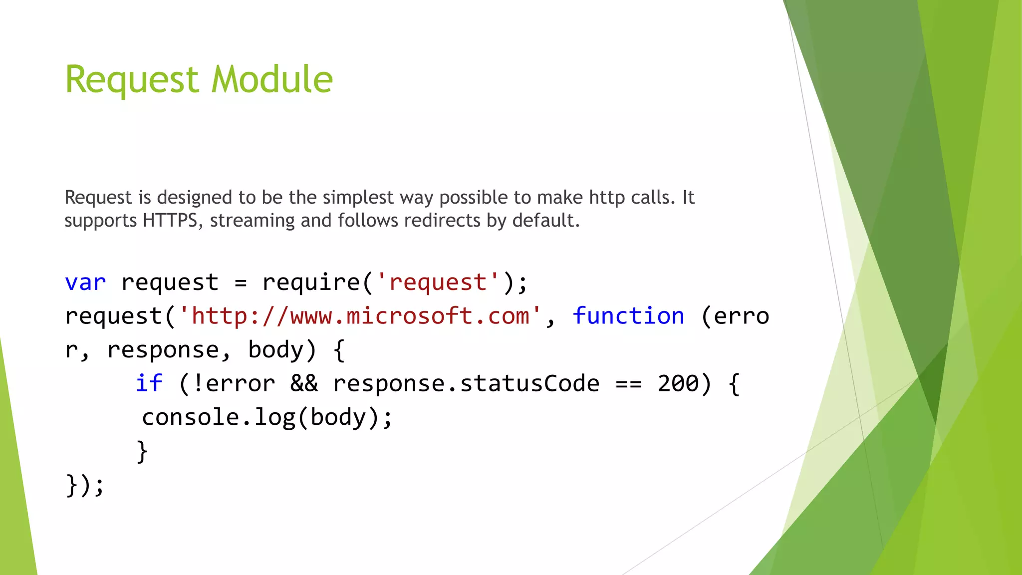 Request Module
Request is designed to be the simplest way possible to make http calls. It
supports HTTPS, streaming and follows redirects by default.
var request = require('request');
request('http://www.microsoft.com', function (erro
r, response, body) {
if (!error && response.statusCode == 200) {
console.log(body);
}
});
 