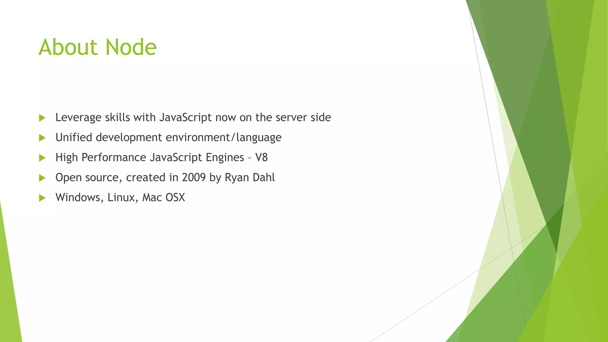 About Node
 Leverage skills with JavaScript now on the server side
 Unified development environment/language
 High Performance JavaScript Engines – V8
 Open source, created in 2009 by Ryan Dahl
 Windows, Linux, Mac OSX
 