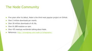 The Node Community
 Five years after its debut, Node is the third most popular project on GitHub.
 Over 2 million downloads per month.
 Over 20 million downloads of v0.10x.
 Over 81,000 modules on npm.
 Over 475 meetups worldwide talking about Node.
 Reference: http://strongloop.com/node-js/infographic/
 