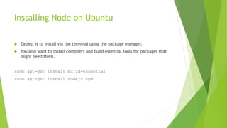 Installing Node on Ubuntu
 Easiest is to install via the terminal using the package manager.
 You also want to install compilers and build essential tools for packages that
might need them.
sudo apt-get install build-essential
sudo apt-get install nodejs npm
 