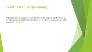 Event Driven Programming
“A programming paradigm in which the flow of the program is determined by
events such as user actions (mouse clicks, key presses) or messages from other
programs.” – Wikipedia
 