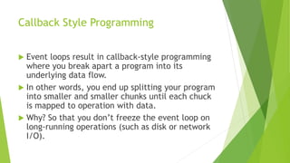 Callback Style Programming
 Event loops result in callback-style programming
where you break apart a program into its
underlying data flow.
 In other words, you end up splitting your program
into smaller and smaller chunks until each chuck
is mapped to operation with data.
 Why? So that you don’t freeze the event loop on
long-running operations (such as disk or network
I/O).
 